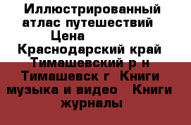 Иллюстрированный атлас путешествий › Цена ­ 1 400 - Краснодарский край, Тимашевский р-н, Тимашевск г. Книги, музыка и видео » Книги, журналы   